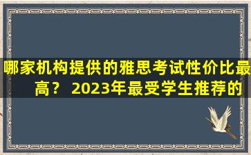 哪家机构提供的雅思考试性价比最高？ 2023年最受学生推荐的院校是.